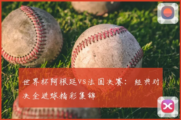 世界杯阿根廷vs法国决赛:经典对决全进球精彩集锦