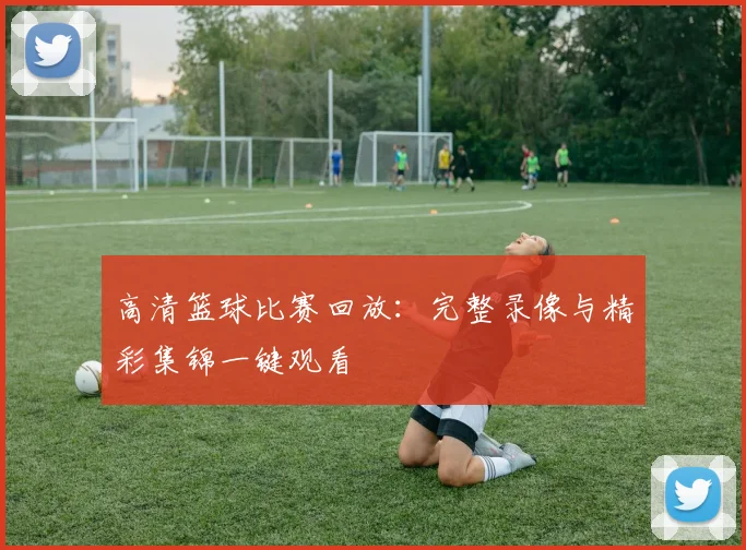 高清篮球比赛回放：完整录像与精彩集锦一键观看