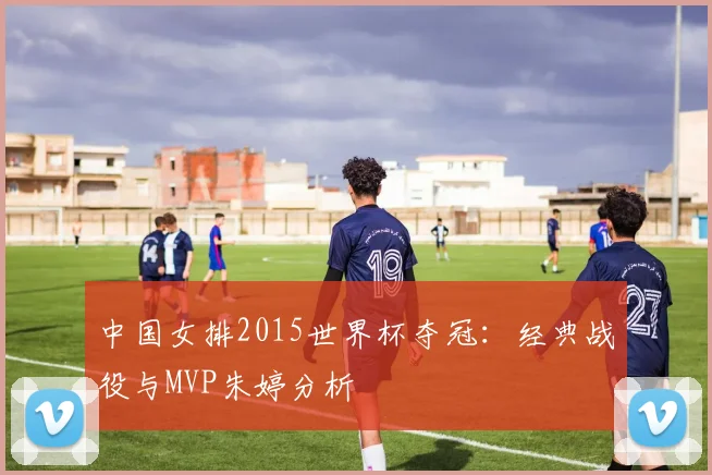 中国女排2015世界杯夺冠:经典战役与MVP朱婷分析