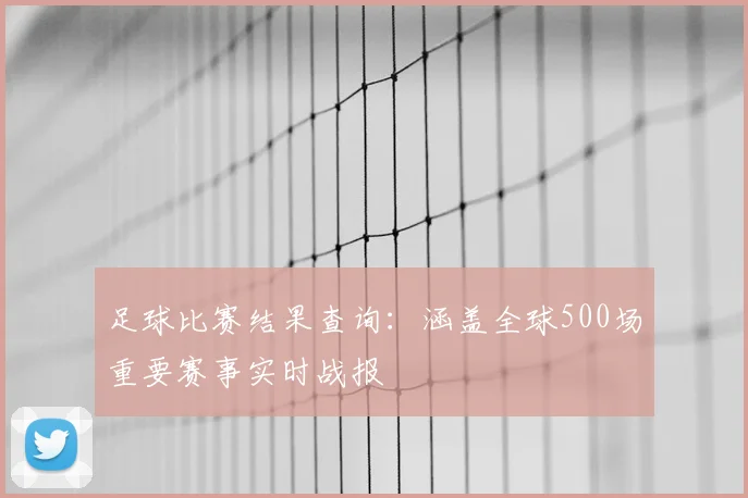 足球比赛结果查询：涵盖全球500场重要赛事实时战报